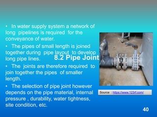 8.2 Pipe Joints
• In water supply system a network of
long pipelines is required for the
conveyance of water.
• The pipes of small length is joined
together during pipe layout to develop
long pipe lines.
• The joints are therefore required to
join together the pipes of smaller
length.
• The selection of pipe joint however
depends on the pipe material, internal
pressure , durability, water tightness,
site condition, etc.
Source : https://www.123rf.com/
40
 