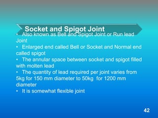 Socket and Spigot Joint
• Also known as Bell and Spigot Joint or Run lead
Joint
• Enlarged end called Bell or Socket and Normal end
called spigot
• The annular space between socket and spigot filled
with molten lead
• The quantity of lead required per joint varies from
5kg for 150 mm diameter to 50kg for 1200 mm
diameter
• It is somewhat flexible joint
42
 