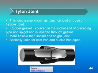 • This joint is also known as push on joint or push on
flexible joint.
• Rubber gasket is placed in the socket end of preceding
pipe and spigot end is inserted through gasket.
• More flexible than socket and spigot joint.
• Basically used for cast iron and ductile iron pipes.
Tyton Joint
Source :
https://hanyco.ir/
44
 