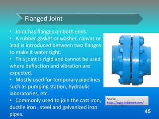 • Joint has flanges on both ends.
• A rubber gasket or washer, canvas or
lead is introduced between two flanges
to make it water tight.
• This joint is rigid and cannot be used
where deflection and vibration are
expected.
• Mostly used for temporary pipelines
such as pumping station, hydraulic
laboratories, etc.
• Commonly used to join the cast iron,
ductile iron , steel and galvanized iron
pipes.
Flanged Joint
45
Source :
https://www.indiamart.com/
 