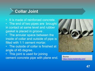 Collar Joint
• It is made of reinforced concrete.
• The end of two pipes are brought
in contact at same level and rubber
gasket is placed in groove .
• The annular space between the
inside of collar and outside of pipe is
filled with 1:1 cement mortar.
• The outside of collar is finished at
angle of 45 degree.
• This joint is used for joining
cement concrete pipe with plane end.
47
Source :
https://www.tradeindia.com/
 