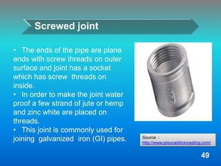 Screwed joint
• The ends of the pipe are plane
ends with screw threads on outer
surface and joint has a socket
which has screw threads on
inside.
• In order to make the joint water
proof a few strand of jute or hemp
and zinc white are placed on
threads.
• This joint is commonly used for
joining galvanized iron (GI) pipes.
49
Source :
http://www.greycastironcasting.com/
 