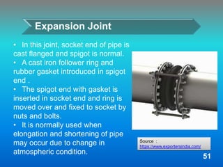 Expansion Joint
• In this joint, socket end of pipe is
cast flanged and spigot is normal.
• A cast iron follower ring and
rubber gasket introduced in spigot
end .
• The spigot end with gasket is
inserted in socket end and ring is
moved over and fixed to socket by
nuts and bolts.
• It is normally used when
elongation and shortening of pipe
may occur due to change in
atmospheric condition.
51
Source :
https://www.exportersindia.com/
 