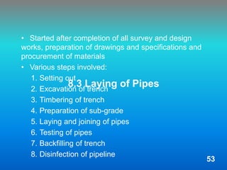 8.3 Laying of Pipes
• Started after completion of all survey and design
works, preparation of drawings and specifications and
procurement of materials
• Various steps involved:
1. Setting out
2. Excavation of trench
3. Timbering of trench
4. Preparation of sub-grade
5. Laying and joining of pipes
6. Testing of pipes
7. Backfilling of trench
8. Disinfection of pipeline
53
 