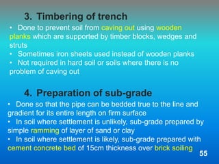 • Done so that the pipe can be bedded true to the line and
gradient for its entire length on firm surface
• In soil where settlement is unlikely, sub-grade prepared by
simple ramming of layer of sand or clay
• In soil where settlement is likely, sub-grade prepared with
cement concrete bed of 15cm thickness over brick soiling
3. Timbering of trench
4. Preparation of sub-grade
• Done to prevent soil from caving out using wooden
planks which are supported by timber blocks, wedges and
struts
• Sometimes iron sheets used instead of wooden planks
• Not required in hard soil or soils where there is no
problem of caving out
55
 