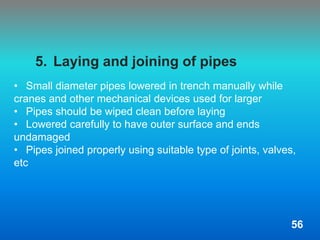 5. Laying and joining of pipes
• Small diameter pipes lowered in trench manually while
cranes and other mechanical devices used for larger
• Pipes should be wiped clean before laying
• Lowered carefully to have outer surface and ends
undamaged
• Pipes joined properly using suitable type of joints, valves,
etc
56
 