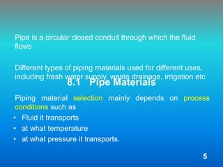 8.1 Pipe Materials
Pipe is a circular closed conduit through which the fluid
flows
Different types of piping materials used for different uses,
including fresh water supply, waste drainage, irrigation etc
Piping material selection mainly depends on process
conditions such as
• Fluid it transports
• at what temperature
• at what pressure it transports.
5
 
