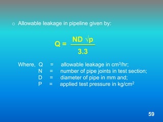 o Allowable leakage in pipeline given by:
Q =
Where, Q = allowable leakage in cm3/hr;
N = number of pipe joints in test section;
D = diameter of pipe in mm and;
P = applied test pressure in kg/cm2
ND √p
3.3
59
 
