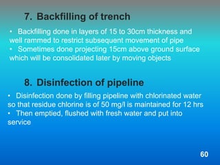 • Disinfection done by filling pipeline with chlorinated water
so that residue chlorine is of 50 mg/l is maintained for 12 hrs
• Then emptied, flushed with fresh water and put into
service
7. Backfilling of trench
8. Disinfection of pipeline
• Backfilling done in layers of 15 to 30cm thickness and
well rammed to restrict subsequent movement of pipe
• Sometimes done projecting 15cm above ground surface
which will be consolidated later by moving objects
60
 