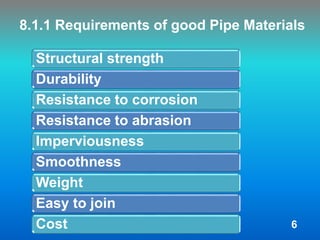 8.1.1 Requirements of good Pipe Materials
Structural strength
Durability
Resistance to corrosion
Resistance to abrasion
Imperviousness
Smoothness
Weight
Easy to join
Cost 6
 