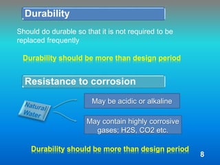 Durability
Should do durable so that it is not required to be
replaced frequently
Durability should be more than design period
Resistance to corrosion
May be acidic or alkaline
May contain highly corrosive
gases; H2S, CO2 etc.
Durability should be more than design period
8
 