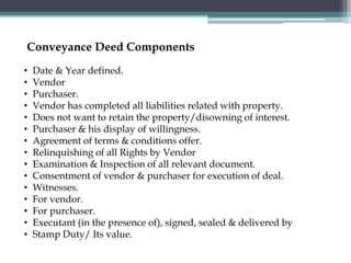 • Date & Year defined.
• Vendor
• Purchaser.
• Vendor has completed all liabilities related with property.
• Does not want to retain the property/disowning of interest.
• Purchaser & his display of willingness.
• Agreement of terms & conditions offer.
• Relinquishing of all Rights by Vendor
• Examination & Inspection of all relevant document.
• Consentment of vendor & purchaser for execution of deal.
• Witnesses.
• For vendor.
• For purchaser.
• Executant (in the presence of), signed, sealed & delivered by
• Stamp Duty/ Its value.
Conveyance Deed Components
 