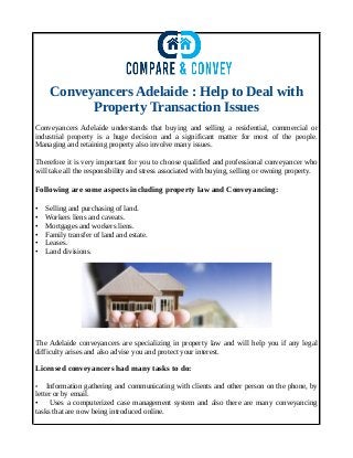 Conveyancers Adelaide : Help to Deal with
Property Transaction Issues
Conveyancers Adelaide understands that buying and selling a residential, commercial or
industrial property is a huge decision and a significant matter for most of the people.
Managing and retaining property also involve many issues.
Therefore it is very important for you to choose qualified and professional conveyancer who
will take all the responsibility and stress associated with buying, selling or owning property.
Following are some aspects including property law and Conveyancing:
• Selling and purchasing of land.
• Workers liens and caveats.
• Mortgages and workers liens.
• Family transfer of land and estate.
• Leases.
• Land divisions.
The Adelaide conveyancers are specializing in property law and will help you if any legal
difficulty arises and also advise you and protect your interest.
Licensed conveyancers had many tasks to do:
• Information gathering and communicating with clients and other person on the phone, by
letter or by email.
• Uses a computerized case management system and also there are many conveyancing
tasks that are now being introduced online.
 