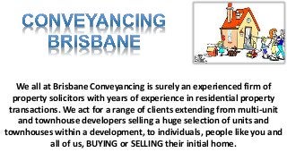 We all at Brisbane Conveyancing is surely an experienced firm of
property solicitors with years of experience in residential property
transactions. We act for a range of clients extending from multi-unit
and townhouse developers selling a huge selection of units and
townhouses within a development, to individuals, people like you and
all of us, BUYING or SELLING their initial home.
 