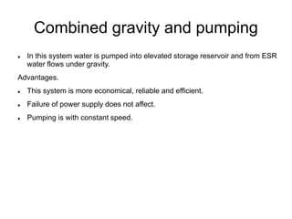 Combined gravity and pumping
 In this system water is pumped into elevated storage reservoir and from ESR
water flows under gravity.
Advantages.
 This system is more economical, reliable and efficient.
 Failure of power supply does not affect.
 Pumping is with constant speed.
 