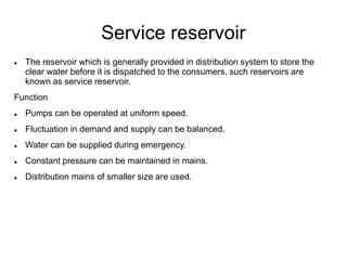 Service reservoir
 The reservoir which is generally provided in distribution system to store the
clear water before it is dispatched to the consumers, such reservoirs are
known as service reservoir.
Function
 Pumps can be operated at uniform speed.
 Fluctuation in demand and supply can be balanced.
 Water can be supplied during emergency.
 Constant pressure can be maintained in mains.
 Distribution mains of smaller size are used.
 