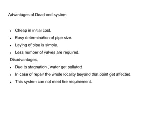 Advantages of Dead end system
 Cheap in initial cost.
 Easy determination of pipe size.
 Laying of pipe is simple.
 Less number of valves are required.
Disadvantages.
 Due to stagnation , water get polluted.
 In case of repair the whole locality beyond that point get affected.
 This system can not meet fire requirement.
 