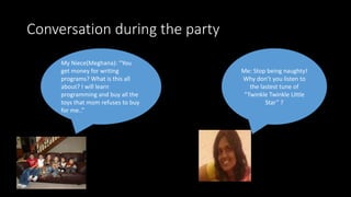 Conversation during the party
My Niece(Meghana): “You
get money for writing
programs? What is this all
about? I will learn
programming and buy all the
toys that mom refuses to buy
for me..”
Me: Stop being naughty!
Why don’t you listen to
the lastest tune of
“Twinkle Twinkle Little
Star” ?
 