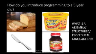 How do you introduce programming to a 5-year
old?
http://stackoverflow.com/questions/2455786/career-day-in-
kindergarten-how-to-demonstrate-programming-in-20-minutes
WHAT IS A
ASSEMBLY/
STRUCTURED/
PROCEDURAL
LANGUAGE???!!
 