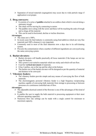 3 | P a g e Dr Balakesava Reddy Jangam NTR CVSc Gannavaram
 Separation of mixed materials (segregation) may occur due to wide particle range if
application is not proper.
5. Drag conveyers:
 It consists of a series of paddles attached to an endless chain which is moved along a
stationary trough.
 The chain will be moving by connecting to motor.
 The paddles move along with the screw and these will be touching the ends of trough
and so drags all the material.
 This can be used in horizontal, decline or incline directions.
Advantages:
 The clean out is 100%.
 In recent years the feed industry is commonly using feed additives which are very fine
materials and 100% cleanout is very important.
 Commonly used in most of the feed industries now a days due to its self-cleaning
system.
 Prevents the contamination when a number of different ingredients are conveyed using
the same conveying system.
6. Bucket elevators:
 Bucket elevators will handle practically all loose materials if the lumps are not too
large for buckets.
 This system is not suited to materials which are sticky and which will not flow.
 Used for vertical movement of materials.
 It has 2 pullies, one at the top and the other at the bottom.
 The bucket size of the bucket elevator will be designed as per the quantity of material
and distance to be conveyed.
7. Vibratory feeders:
 The vibratory feeders provide simple and easy means of conveying the flow of bulk
materials.
 The electromagnetic powered vibratory feeder is a high frequency reciprocating
machine capable of conveying bulk materials from storage to processing or between
processes at a continuous controlled rate of flow.
Advantages:
 The adjustable electrical control of the flowrate is one of the advantages of this kind of
feeder.
 It enables the user to supply the bulk material to processing equipment at their most
efficient operating capacities.
 Numerous flow rate settings can be made with a single control for minimum to
maximum capacity.
 
