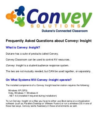 Frequently Asked Questions about Convey: Insight
What is Convey: Insight?
Dukane has a suite of products called Convey.
Convey Classroom can be used to control AV resources.
Convey: Insight is a student/audience response system.
The two are not mutually needed, but CAN be used together, or separately.
On What Systems Will Convey: Insight operate?
The installed components of a Convey: Insight teacher station requires the following:
Windows XP (SP3)
Vista, Windows 7, Windows 8
. NET 4.0 (installed if required during installation)
To run Convey: Insight on a Mac you have to either use Boot camp or a virtualization
software (such as Parallels Desktop or VMware Fusion) or run a windows OS in one of
those two ways. Convey works flawlessly in those environments as well.
 