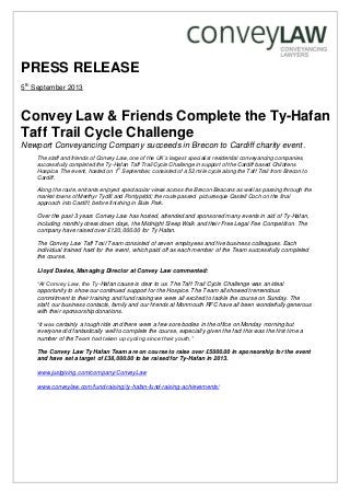 PRESS RELEASE
5th
September 2013
Convey Law & Friends Complete the Ty-Hafan
Taff Trail Cycle Challenge
Newport Conveyancing Company succeeds in Brecon to Cardiff charity event.
The staff and friends of Convey Law, one of the UK’s largest specialist residential conveyancing companies,
successfully completed the Ty-Hafan Taff Trail Cycle Challenge in support of the Cardiff based Childrens
Hospice. The event, hosted on 1st
September, consisted of a 52 mile cycle along the Taff Trail from Brecon to
Cardiff.
Along the route, entrants enjoyed spectacular views across the Brecon Beacons as well as passing through the
market towns of Merthyr Tydfil and Pontypridd; the route passed picturesque Castell Coch on the final
approach into Cardiff, before finishing in Bute Park.
Over the past 3 years Convey Law has hosted, attended and sponsored many events in aid of Ty-Hafan,
including monthly dress down days, the Midnight Sleep Walk and their Free Legal Fee Competition. The
company have raised over £120,000.00 for Ty Hafan.
The Convey Law Taff Trail Team consisted of seven employees and five business colleagues. Each
individual trained hard for the event, which paid off as each member of the Team successfully completed
the course.
Lloyd Davies, Managing Director at Convey Law commented:
“At Convey Law, the Ty-Hafan cause is dear to us. The Taff Trail Cycle Challenge was an ideal
opportunity to show our continued support for the Hospice. The Team all showed tremendous
commitment to their training and fund raising we were all excited to tackle the course on Sunday. The
staff, our business contacts, family and our friends at Monmouth RFC have all been wonderfully generous
with their sponsorship donations.
“It was certainly a tough ride and there were a few sore bodies in the office on Monday morning but
everyone did fantastically well to complete the course, especially given the fact this was the first time a
number of the Team had taken up cycling since their youth.”
The Convey Law Ty Hafan Team are on course to raise over £5000.00 in sponsorship for the event
and have set a target of £38,000.00 to be raised for Ty-Hafan in 2013.
www.justgiving.com/company/ConveyLaw
www.conveylaw.com/fund-raising/ty-hafan-fund-raising-achievements/
 