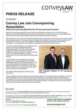 PRESS RELEASE
16th
April 2013
Convey Law Join Conveyancing
Association.
National Conveyancing Specialists join the Conveyancing Association.
National Conveyancing specialists Convey Law have re-affirmed their position as one of the UK’s leading
Conveyancing companies by joining the Conveyancing Association. The Association is a non-profit organisation
that counts many of the nations leading Conveyancing companies amongst its members.
Over recent years, Convey Law have enjoyed consistent success and growth to become one of the nation’s largest
Conveyancing providers. The company, based in Newport, South Wales have achieved this through an ethos of
client support and care as well as the willingness to develop the latest technological systems to aid their
transactions – even helping the Land Registry to develop their e-DRS system earlier this year.
The Conveyancing Association was established in the
context of a number of challenges facing the
Conveyancing Sector in the UK. These challenges
include many lenders reducing the number of
companies on their panels and the Legal Services Act
of 2011, which allowed additional non legal
businesses to move into and impact the Conveyancing
industry.
A steady stream of new regulatory and legislative
requirements is making compliance an ever more
challenging prospect for conveyancing practices. The
Conveyancing Association represents members at
decision making forums, working hard to ensure that
further regulation is not imposed without direct input
from the country’s top conveyancers.
Lloyd Davies, Managing Director at Convey Law
commented:
“We are delighted to have joined the Conveyancing Association. The work that they have undertaken on behalf of
the conveyancing industry in recent years has been commendable. It is important that the country’s leading
conveyancers have a voice to ensure that best practice helps to guide the policies made by the UK conveyancing
industry. We look forward to working with the Conveyancing Association, to help them to build on recent success
and tackle the challenges facing the conveyancing industry”.
Note to Editors
Convey Law is one of the largest specialist Conveyancing Companies in the UK. We act for a wide range of businesses
including Estate Agency Chains, Mortgage Lenders and Mortgage Broker Networks.
Our philosophy at Convey Law is to be the very best at what we do and exceed our Clients' expectations. We aim to offer
exceptional legal advice and a quality of service which is second to none for all of our Clients.
Enquiries
For more information please contact:
Rob Hosier: 01633 261212 - rhosier@conveylaw.com
For further company information visit www.conveylaw.com
CONVEY LAW, MAXWELL CHAMBERS
34-38 Stow Hill, Newport, NP20 1JE.
www.conveylaw.com
Lloyd Davies (left), Managing Director of Convey Law with
Eddie Goldsmith, Chairman of the Conveyancing
Association.
 