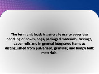 The term unit loads is generally use to cover the
handling of boxes, bags, packaged materials, castings,
paper rolls and in general integrated items as
distinguished from pulverized, granular, and lumpy bulk
materials.
 