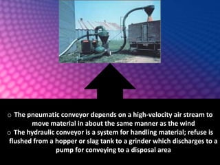o The pneumatic conveyor depends on a high-velocity air stream to
move material in about the same manner as the wind
o The hydraulic conveyor is a system for handling material; refuse is
flushed from a hopper or slag tank to a grinder which discharges to a
pump for conveying to a disposal area
 