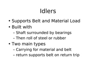 Idlers
• Supports Belt and Material Load
• Built with
– Shaft surrounded by bearings
– Then roll of steel or rubber
• Two main types
– Carrying for material and belt
– return supports belt on return trip
 
