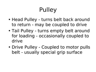 Pulley
• Head Pulley - turns belt back around
to return - may be coupled to drive
• Tail Pulley - turns empty belt around
for loading - occasionally coupled to
drive
• Drive Pulley - Coupled to motor pulls
belt - usually special grip surface
 
