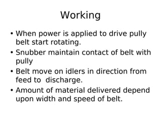 Working
• When power is applied to drive pully
belt start rotating.
• Snubber maintain contact of belt with
pully
• Belt move on idlers in direction from
feed to discharge.
• Amount of material delivered depend
upon width and speed of belt.
 