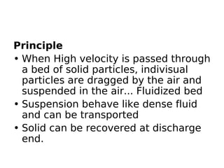 Principle
• When High velocity is passed through
a bed of solid particles, indivisual
particles are dragged by the air and
suspended in the air... Fluidized bed
• Suspension behave like dense fluid
and can be transported
• Solid can be recovered at discharge
end.
 