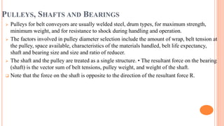 PULLEYS, SHAFTS AND BEARINGS
 Pulleys for belt conveyors are usually welded steel, drum types, for maximum strength,
minimum weight, and for resistance to shock during handling and operation.
 The factors involved in pulley diameter selection include the amount of wrap, belt tension at
the pulley, space available, characteristics of the materials handled, belt life expectancy,
shaft and bearing size and size and ratio of reducer.
 The shaft and the pulley are treated as a single structure. • The resultant force on the bearing
(shaft) is the vector sum of belt tensions, pulley weight, and weight of the shaft.
 Note that the force on the shaft is opposite to the direction of the resultant force R.
 