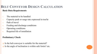 BELT CONVEYOR DESIGN CALCULATION
Basic Data Requirements
1. The material to be handled
2. Capacity peak or surge rate expressed in ton/hr
3. Path of travel
4. Feeding and discharge conditions
5. Operating conditions
6. Required life of installation
Preliminary Check
 Is the belt conveyor is suitable for the material?
 Is the angle of inclination is within safe limits? etc.
 