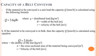 CAPACITY OF A BELT CONVEYOR
a. If the material to be conveyed is a unit load the capacity Q [tons/h] is calculated using
the following formula
where q = distributed load [kg/m2]
B = width of the belt [m]
v = velocity of the belt [m/s]
b. If the material to be conveyed is in bulk, then the capacity Q [tons/h] is calculated using
equation
where = the density of the mat [kg/m3]
A = the cross-sectional area of the material being conveyed [m2]
v = Velocity of the belt [m/s]
qBv
Q 6
.
3

Av
Q 
6
.
3

 