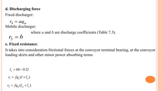 d. Discharging force
Fixed discharger:
Mobile discharger:
where a and b are discharge coefficients (Table 7.3).
e. Fixed resistance:
It takes into consideration frictional forces at the conveyor terminal bearing, at the conveyor
loading skirts and other minor power absorbing terms
m
aq
r 
4
b
r 
5
l
lo 2
.
0
60

)
(
1 o
s l
l
fq
r 

)
(
2 o
m
m l
l
fq
r 

 