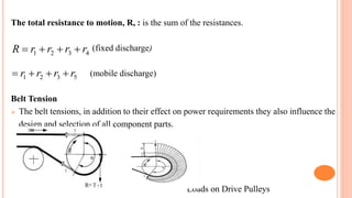 The total resistance to motion, R, : is the sum of the resistances.
(fixed discharge)
(mobile discharge)
Belt Tension
 The belt tensions, in addition to their effect on power requirements they also influence the
design and selection of all component parts.
Loads on Drive Pulleys
4
3
2
1 r
r
r
r
R 



5
3
2
1 r
r
r
r 



 