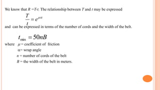 We know that R =T-t. The relationship between T and t may be expressed
and can be expressed in terms of the number of cords and the width of the belt.
where  = coefficient of friction
= wrap angle
n = number of cords of the belt
B = the width of the belt in meters.

e
t
T

nB
t 50
min 
 