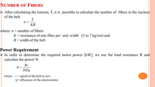 NUMBER OF FIBERS
 After calculating the tension, T, it is possible to calculate the number of fibers in the nucleus
of the belt
where: n = number of fibers
K = resistance of one fiber per unit width (5 to 7 kg/cm) and
B = width of the belt
Power Requirement
 In order to determine the required motor power [kW], we use the total resistance R and
calculate the power N.
where: v = speed of the belt in m/s.
= efficiency of the electromotor
KB
T
n 

102
Rv
=
N
 
