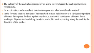  The velocity of the deck changes roughly as a sine wave whereas the deck displacement
rectilinearly.
 Its acceleration can be resolved into two components, a horizontal and a vertical
 In the forward stroke a particle of material with a mass m is subject to a vertical component
of inertia force press the load against the deck, a horizontal component of inertia force
tending to displace the load along the deck, and a friction force acting along the deck in the
direction of the stroke.
 