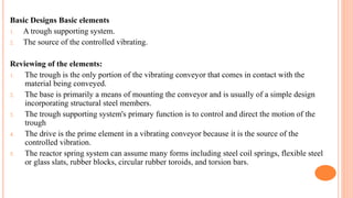 Basic Designs Basic elements
1. A trough supporting system.
2. The source of the controlled vibrating.
Reviewing of the elements:
1. The trough is the only portion of the vibrating conveyor that comes in contact with the
material being conveyed.
2. The base is primarily a means of mounting the conveyor and is usually of a simple design
incorporating structural steel members.
3. The trough supporting system's primary function is to control and direct the motion of the
trough
4. The drive is the prime element in a vibrating conveyor because it is the source of the
controlled vibration.
5. The reactor spring system can assume many forms including steel coil springs, flexible steel
or glass slats, rubber blocks, circular rubber toroids, and torsion bars.
 