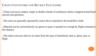 CHAIN CONVEYORS AND BUCKET ELEVATORS
Chain conveyors employ single or double strands of continuous chains wrapped around head
and tail end sprockets.
The units are generally operated by motor drives attached to the head/drive shaft.
Material can be carried directly on aprons or pans or pushed in a trough by flights attached to
the chain(s).
The chain conveyor derives its name from the type of attachment, that is, apron, pan, or
flight.
 