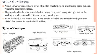 APRON CONVEYORS
 Apron conveyors consist of a series of jointed overlapping or interlocking apron pans on
which the material is carried.
 They can handle abrasive materials that cannot be scraped along a trough, and as the
loading is readily controlled, it may be used as a feeder.
 As an alternative to a rubber belt, it can handle materials at a temperature higher than
1500C that cannot be handled with rubber.
Types of Conveyor
 