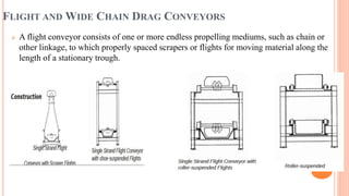 FLIGHT AND WIDE CHAIN DRAG CONVEYORS
 A flight conveyor consists of one or more endless propelling mediums, such as chain or
other linkage, to which properly spaced scrapers or flights for moving material along the
length of a stationary trough.
 