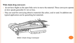 Wide chain drag conveyors
 do not have flights as the open links serve to move the material. These conveyors operate
at slow speeds generally 0.1 m/s or less.
 They are used for conveying abrasive materials like ashes, coal or sand. In addition one
typical application can be quenching hot materials
 