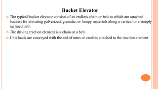Bucket Elevator
 The typical bucket elevator consists of an endless chain or belt to which are attached
buckets for elevating pulverized, granular, or lumpy materials along a vertical or a steeply
inclined path.
 The driving traction element is a chain or a belt.
 Unit loads are conveyed with the aid of arms or candles attached to the traction element.
 