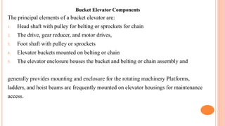 Bucket Elevator Components
The principal elements of a bucket elevator are:
1. Head shaft with pulley for belting or sprockets for chain
2. The drive, gear reducer, and motor drives,
3. Foot shaft with pulley or sprockets
4. Elevator buckets mounted on belting or chain
5. The elevator enclosure houses the bucket and belting or chain assembly and
generally provides mounting and enclosure for the rotating machinery Platforms,
ladders, and hoist beams arc frequently mounted on elevator housings for maintenance
access.
 