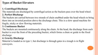 Types of Bucket Elevators
1. Centrifugal Discharge
The materials are discharged by centrifugal action as the buckets pass over the head wheel.
2. Perfect Discharge
The buckets are carried between two strands of chain snubbed under the head wheels to bring
them into an inverted position above the discharge chute. This is a slow speed machine for
fragile, sticky or slow flowing materials.
3. Continuous Bucket
The buckets are mounted continuously along the chain. At the head, the discharge from each
bucket is over the front of the preceding bucket, which forms a chute or guide to the fixed
discharge.
4. Gravity Discharge
Material is loaded as in type 1, but discharge is through gates in a trough is in flight
conveyors.
 
