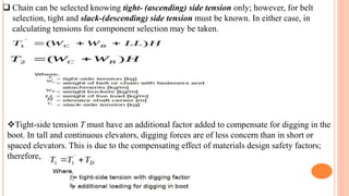  Chain can be selected knowing tight- (ascending) side tension only; however, for belt
selection, tight and slack-(descending) side tension must be known. In either case, in
calculating tensions for component selection may be taken.
Tight-side tension T must have an additional factor added to compensate for digging in the
boot. In tall and continuous elevators, digging forces are of less concern than in short or
spaced elevators. This is due to the compensating effect of materials design safety factors;
therefore,
 